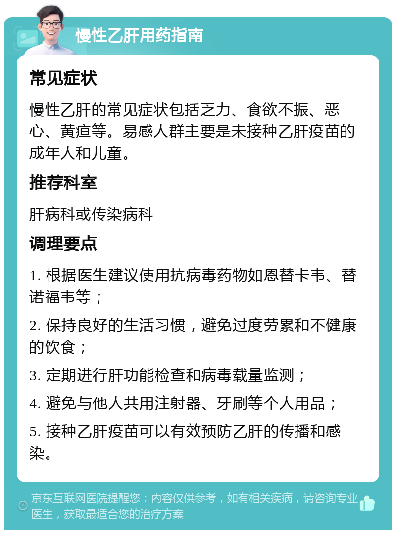 慢性乙肝用药指南 常见症状 慢性乙肝的常见症状包括乏力、食欲不振、恶心、黄疸等。易感人群主要是未接种乙肝疫苗的成年人和儿童。 推荐科室 肝病科或传染病科 调理要点 1. 根据医生建议使用抗病毒药物如恩替卡韦、替诺福韦等； 2. 保持良好的生活习惯，避免过度劳累和不健康的饮食； 3. 定期进行肝功能检查和病毒载量监测； 4. 避免与他人共用注射器、牙刷等个人用品； 5. 接种乙肝疫苗可以有效预防乙肝的传播和感染。