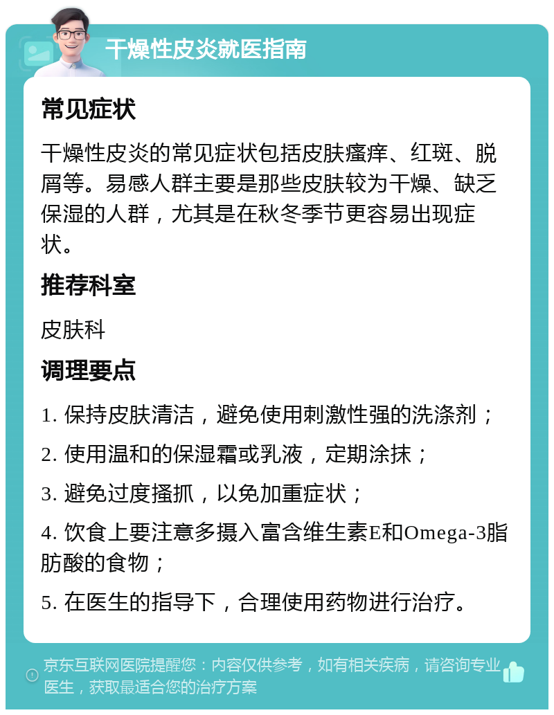 干燥性皮炎就医指南 常见症状 干燥性皮炎的常见症状包括皮肤瘙痒、红斑、脱屑等。易感人群主要是那些皮肤较为干燥、缺乏保湿的人群，尤其是在秋冬季节更容易出现症状。 推荐科室 皮肤科 调理要点 1. 保持皮肤清洁，避免使用刺激性强的洗涤剂； 2. 使用温和的保湿霜或乳液，定期涂抹； 3. 避免过度搔抓，以免加重症状； 4. 饮食上要注意多摄入富含维生素E和Omega-3脂肪酸的食物； 5. 在医生的指导下，合理使用药物进行治疗。