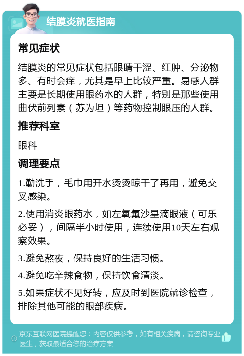 结膜炎就医指南 常见症状 结膜炎的常见症状包括眼睛干涩、红肿、分泌物多、有时会痒，尤其是早上比较严重。易感人群主要是长期使用眼药水的人群，特别是那些使用曲伏前列素（苏为坦）等药物控制眼压的人群。 推荐科室 眼科 调理要点 1.勤洗手，毛巾用开水烫烫晾干了再用，避免交叉感染。 2.使用消炎眼药水，如左氧氟沙星滴眼液（可乐必妥），间隔半小时使用，连续使用10天左右观察效果。 3.避免熬夜，保持良好的生活习惯。 4.避免吃辛辣食物，保持饮食清淡。 5.如果症状不见好转，应及时到医院就诊检查，排除其他可能的眼部疾病。