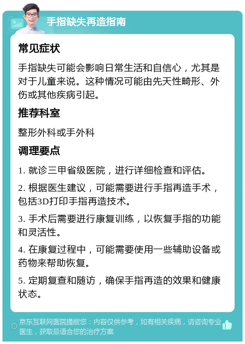 手指缺失再造指南 常见症状 手指缺失可能会影响日常生活和自信心，尤其是对于儿童来说。这种情况可能由先天性畸形、外伤或其他疾病引起。 推荐科室 整形外科或手外科 调理要点 1. 就诊三甲省级医院，进行详细检查和评估。 2. 根据医生建议，可能需要进行手指再造手术，包括3D打印手指再造技术。 3. 手术后需要进行康复训练，以恢复手指的功能和灵活性。 4. 在康复过程中，可能需要使用一些辅助设备或药物来帮助恢复。 5. 定期复查和随访，确保手指再造的效果和健康状态。