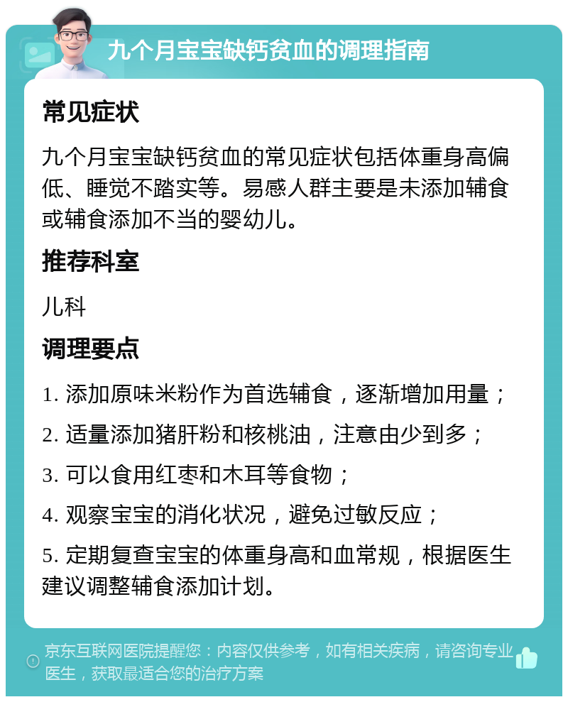 九个月宝宝缺钙贫血的调理指南 常见症状 九个月宝宝缺钙贫血的常见症状包括体重身高偏低、睡觉不踏实等。易感人群主要是未添加辅食或辅食添加不当的婴幼儿。 推荐科室 儿科 调理要点 1. 添加原味米粉作为首选辅食，逐渐增加用量； 2. 适量添加猪肝粉和核桃油，注意由少到多； 3. 可以食用红枣和木耳等食物； 4. 观察宝宝的消化状况，避免过敏反应； 5. 定期复查宝宝的体重身高和血常规，根据医生建议调整辅食添加计划。