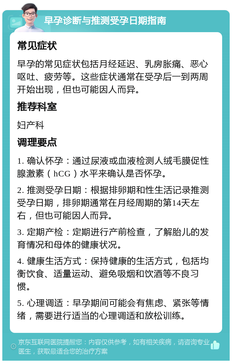 早孕诊断与推测受孕日期指南 常见症状 早孕的常见症状包括月经延迟、乳房胀痛、恶心呕吐、疲劳等。这些症状通常在受孕后一到两周开始出现，但也可能因人而异。 推荐科室 妇产科 调理要点 1. 确认怀孕：通过尿液或血液检测人绒毛膜促性腺激素（hCG）水平来确认是否怀孕。 2. 推测受孕日期：根据排卵期和性生活记录推测受孕日期，排卵期通常在月经周期的第14天左右，但也可能因人而异。 3. 定期产检：定期进行产前检查，了解胎儿的发育情况和母体的健康状况。 4. 健康生活方式：保持健康的生活方式，包括均衡饮食、适量运动、避免吸烟和饮酒等不良习惯。 5. 心理调适：早孕期间可能会有焦虑、紧张等情绪，需要进行适当的心理调适和放松训练。