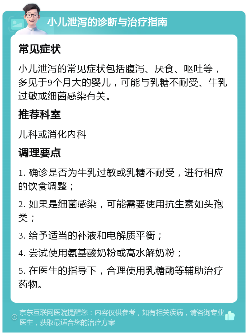 小儿泄泻的诊断与治疗指南 常见症状 小儿泄泻的常见症状包括腹泻、厌食、呕吐等，多见于9个月大的婴儿，可能与乳糖不耐受、牛乳过敏或细菌感染有关。 推荐科室 儿科或消化内科 调理要点 1. 确诊是否为牛乳过敏或乳糖不耐受，进行相应的饮食调整； 2. 如果是细菌感染，可能需要使用抗生素如头孢类； 3. 给予适当的补液和电解质平衡； 4. 尝试使用氨基酸奶粉或高水解奶粉； 5. 在医生的指导下，合理使用乳糖酶等辅助治疗药物。