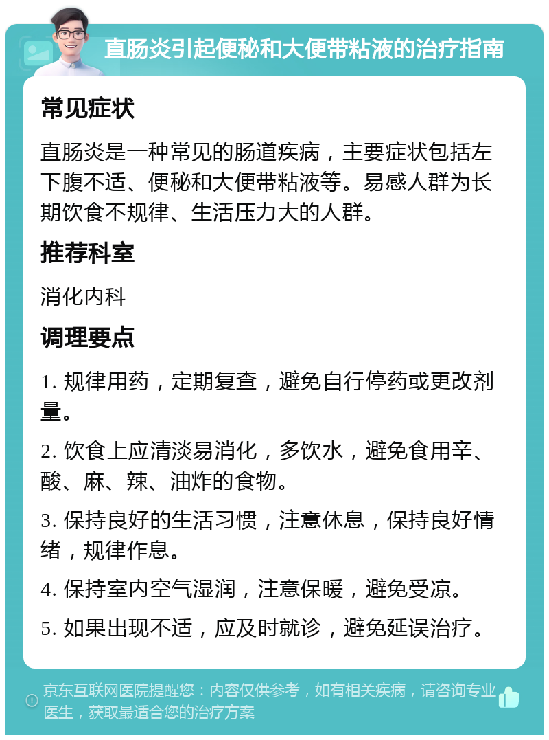 直肠炎引起便秘和大便带粘液的治疗指南 常见症状 直肠炎是一种常见的肠道疾病，主要症状包括左下腹不适、便秘和大便带粘液等。易感人群为长期饮食不规律、生活压力大的人群。 推荐科室 消化内科 调理要点 1. 规律用药，定期复查，避免自行停药或更改剂量。 2. 饮食上应清淡易消化，多饮水，避免食用辛、酸、麻、辣、油炸的食物。 3. 保持良好的生活习惯，注意休息，保持良好情绪，规律作息。 4. 保持室内空气湿润，注意保暖，避免受凉。 5. 如果出现不适，应及时就诊，避免延误治疗。