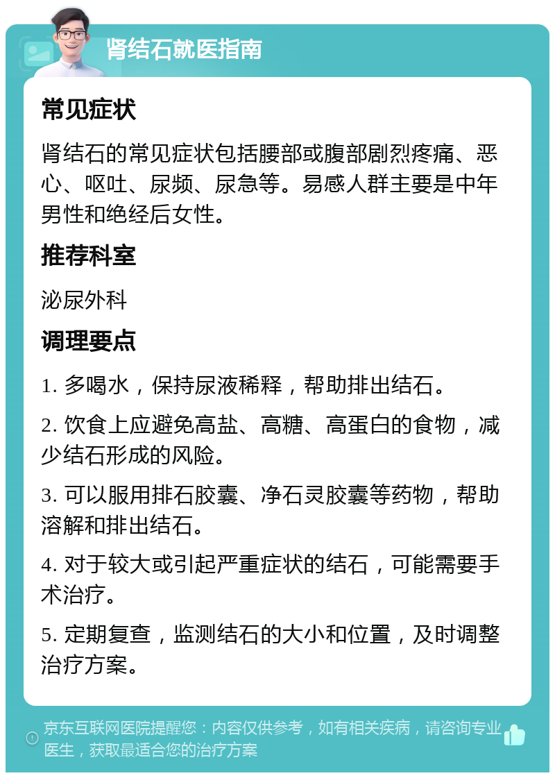 肾结石就医指南 常见症状 肾结石的常见症状包括腰部或腹部剧烈疼痛、恶心、呕吐、尿频、尿急等。易感人群主要是中年男性和绝经后女性。 推荐科室 泌尿外科 调理要点 1. 多喝水，保持尿液稀释，帮助排出结石。 2. 饮食上应避免高盐、高糖、高蛋白的食物，减少结石形成的风险。 3. 可以服用排石胶囊、净石灵胶囊等药物，帮助溶解和排出结石。 4. 对于较大或引起严重症状的结石，可能需要手术治疗。 5. 定期复查，监测结石的大小和位置，及时调整治疗方案。