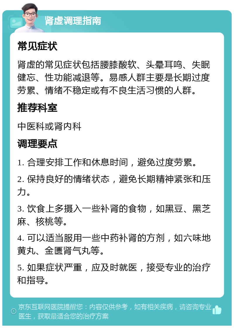 肾虚调理指南 常见症状 肾虚的常见症状包括腰膝酸软、头晕耳鸣、失眠健忘、性功能减退等。易感人群主要是长期过度劳累、情绪不稳定或有不良生活习惯的人群。 推荐科室 中医科或肾内科 调理要点 1. 合理安排工作和休息时间，避免过度劳累。 2. 保持良好的情绪状态，避免长期精神紧张和压力。 3. 饮食上多摄入一些补肾的食物，如黑豆、黑芝麻、核桃等。 4. 可以适当服用一些中药补肾的方剂，如六味地黄丸、金匮肾气丸等。 5. 如果症状严重，应及时就医，接受专业的治疗和指导。