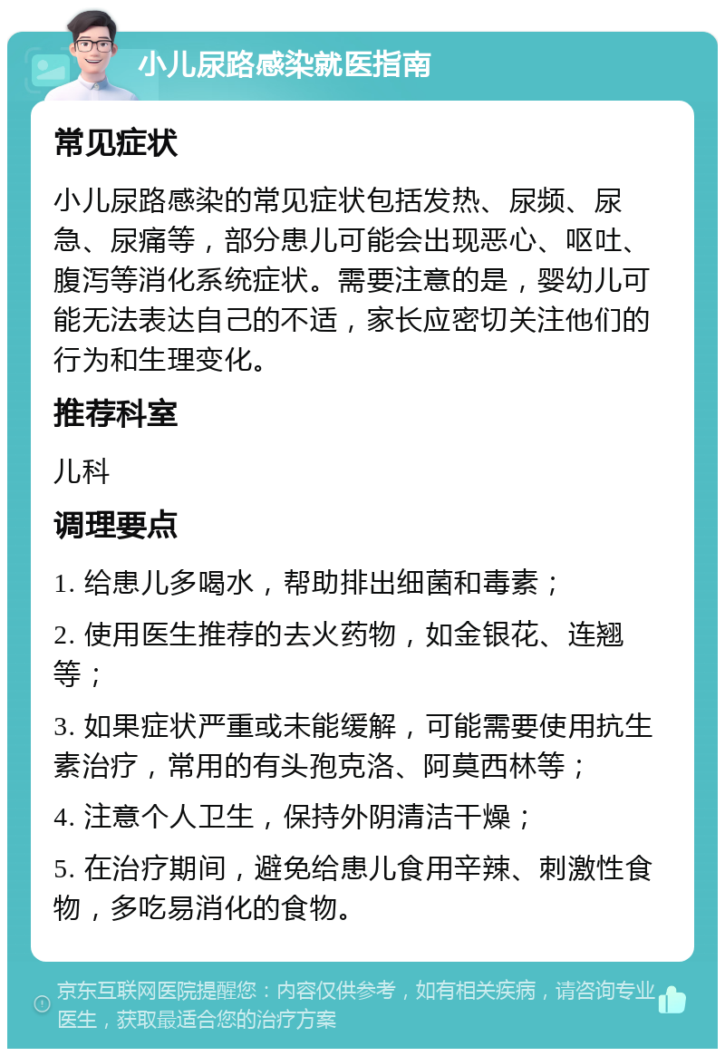 小儿尿路感染就医指南 常见症状 小儿尿路感染的常见症状包括发热、尿频、尿急、尿痛等，部分患儿可能会出现恶心、呕吐、腹泻等消化系统症状。需要注意的是，婴幼儿可能无法表达自己的不适，家长应密切关注他们的行为和生理变化。 推荐科室 儿科 调理要点 1. 给患儿多喝水，帮助排出细菌和毒素； 2. 使用医生推荐的去火药物，如金银花、连翘等； 3. 如果症状严重或未能缓解，可能需要使用抗生素治疗，常用的有头孢克洛、阿莫西林等； 4. 注意个人卫生，保持外阴清洁干燥； 5. 在治疗期间，避免给患儿食用辛辣、刺激性食物，多吃易消化的食物。