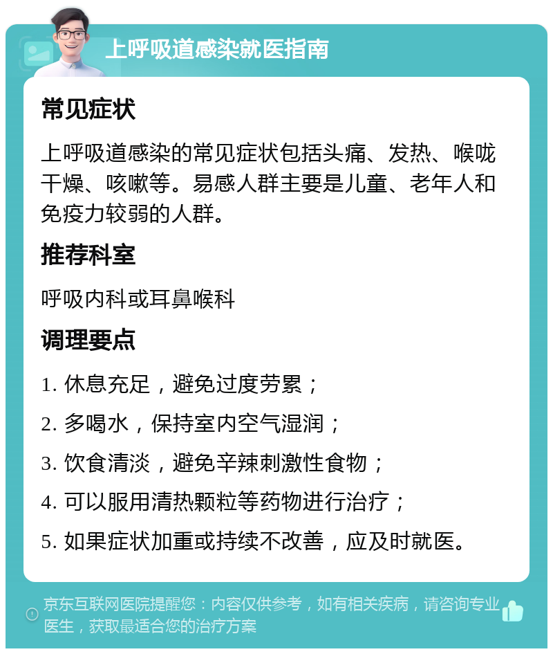 上呼吸道感染就医指南 常见症状 上呼吸道感染的常见症状包括头痛、发热、喉咙干燥、咳嗽等。易感人群主要是儿童、老年人和免疫力较弱的人群。 推荐科室 呼吸内科或耳鼻喉科 调理要点 1. 休息充足，避免过度劳累； 2. 多喝水，保持室内空气湿润； 3. 饮食清淡，避免辛辣刺激性食物； 4. 可以服用清热颗粒等药物进行治疗； 5. 如果症状加重或持续不改善，应及时就医。