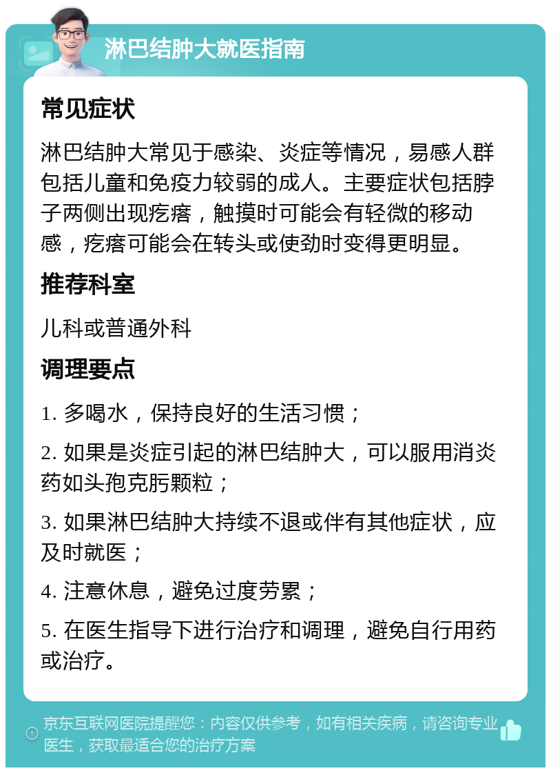 淋巴结肿大就医指南 常见症状 淋巴结肿大常见于感染、炎症等情况，易感人群包括儿童和免疫力较弱的成人。主要症状包括脖子两侧出现疙瘩，触摸时可能会有轻微的移动感，疙瘩可能会在转头或使劲时变得更明显。 推荐科室 儿科或普通外科 调理要点 1. 多喝水，保持良好的生活习惯； 2. 如果是炎症引起的淋巴结肿大，可以服用消炎药如头孢克肟颗粒； 3. 如果淋巴结肿大持续不退或伴有其他症状，应及时就医； 4. 注意休息，避免过度劳累； 5. 在医生指导下进行治疗和调理，避免自行用药或治疗。