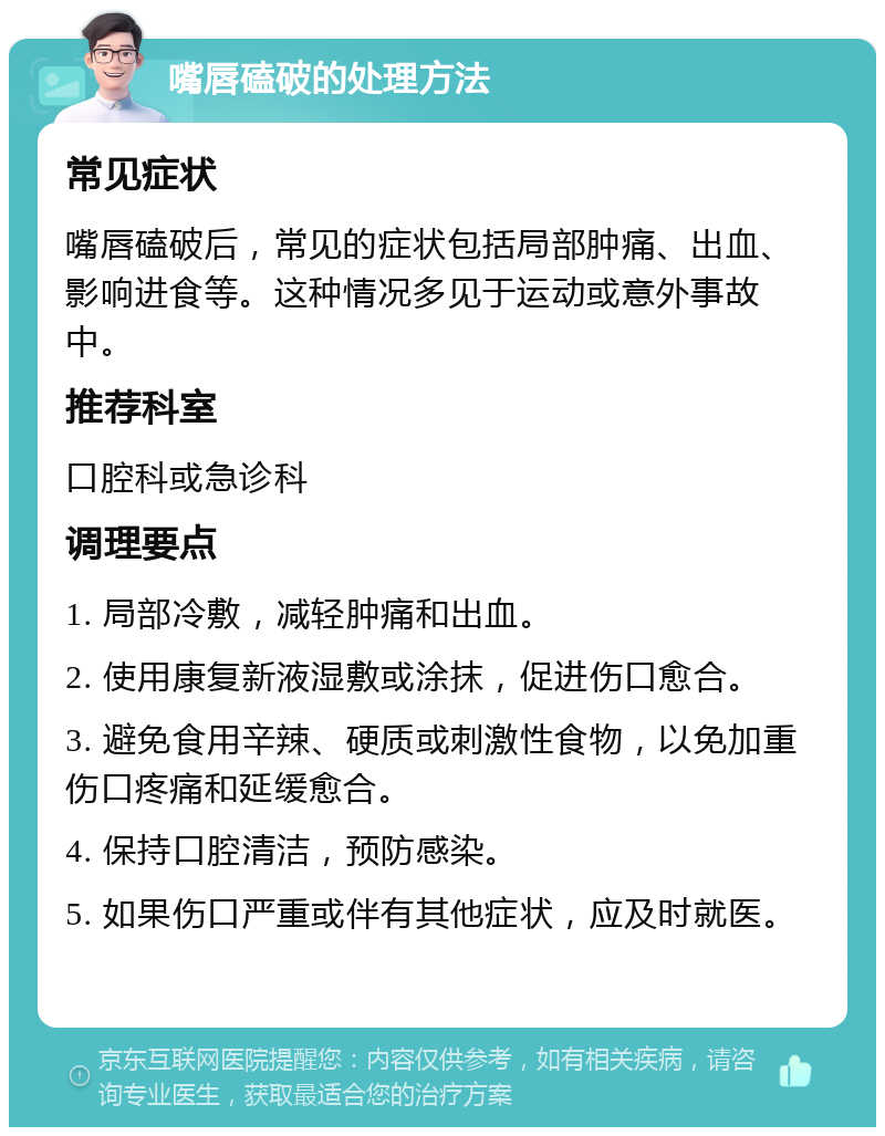 嘴唇磕破的处理方法 常见症状 嘴唇磕破后，常见的症状包括局部肿痛、出血、影响进食等。这种情况多见于运动或意外事故中。 推荐科室 口腔科或急诊科 调理要点 1. 局部冷敷，减轻肿痛和出血。 2. 使用康复新液湿敷或涂抹，促进伤口愈合。 3. 避免食用辛辣、硬质或刺激性食物，以免加重伤口疼痛和延缓愈合。 4. 保持口腔清洁，预防感染。 5. 如果伤口严重或伴有其他症状，应及时就医。