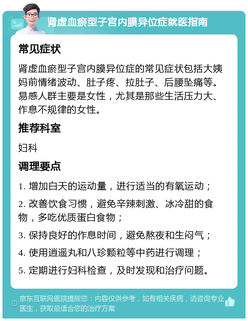 肾虚血瘀型子宫内膜异位症就医指南 常见症状 肾虚血瘀型子宫内膜异位症的常见症状包括大姨妈前情绪波动、肚子疼、拉肚子、后腰坠痛等。易感人群主要是女性，尤其是那些生活压力大、作息不规律的女性。 推荐科室 妇科 调理要点 1. 增加白天的运动量，进行适当的有氧运动； 2. 改善饮食习惯，避免辛辣刺激、冰冷甜的食物，多吃优质蛋白食物； 3. 保持良好的作息时间，避免熬夜和生闷气； 4. 使用逍遥丸和八珍颗粒等中药进行调理； 5. 定期进行妇科检查，及时发现和治疗问题。