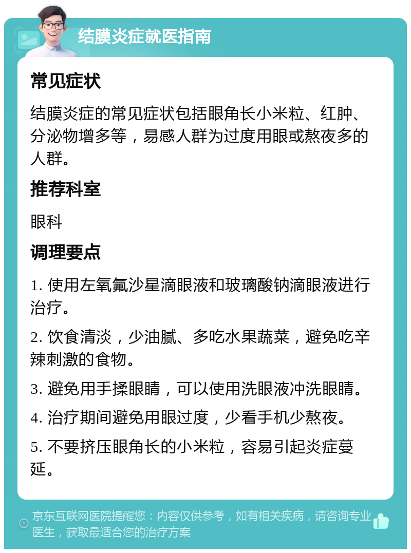 结膜炎症就医指南 常见症状 结膜炎症的常见症状包括眼角长小米粒、红肿、分泌物增多等，易感人群为过度用眼或熬夜多的人群。 推荐科室 眼科 调理要点 1. 使用左氧氟沙星滴眼液和玻璃酸钠滴眼液进行治疗。 2. 饮食清淡，少油腻、多吃水果蔬菜，避免吃辛辣刺激的食物。 3. 避免用手揉眼睛，可以使用洗眼液冲洗眼睛。 4. 治疗期间避免用眼过度，少看手机少熬夜。 5. 不要挤压眼角长的小米粒，容易引起炎症蔓延。