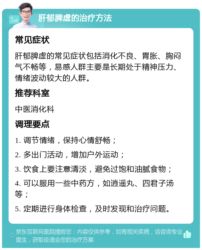 肝郁脾虚的治疗方法 常见症状 肝郁脾虚的常见症状包括消化不良、胃胀、胸闷气不畅等，易感人群主要是长期处于精神压力、情绪波动较大的人群。 推荐科室 中医消化科 调理要点 1. 调节情绪，保持心情舒畅； 2. 多出门活动，增加户外运动； 3. 饮食上要注意清淡，避免过饱和油腻食物； 4. 可以服用一些中药方，如逍遥丸、四君子汤等； 5. 定期进行身体检查，及时发现和治疗问题。