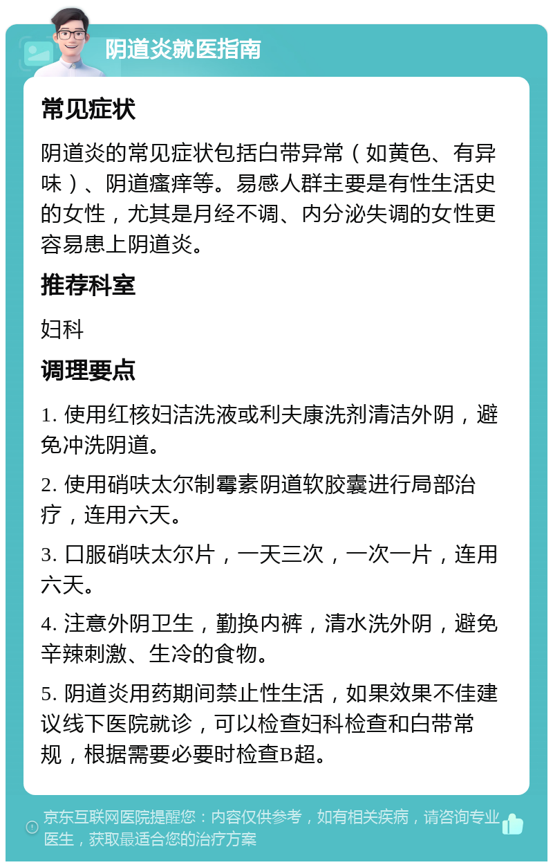 阴道炎就医指南 常见症状 阴道炎的常见症状包括白带异常（如黄色、有异味）、阴道瘙痒等。易感人群主要是有性生活史的女性，尤其是月经不调、内分泌失调的女性更容易患上阴道炎。 推荐科室 妇科 调理要点 1. 使用红核妇洁洗液或利夫康洗剂清洁外阴，避免冲洗阴道。 2. 使用硝呋太尔制霉素阴道软胶囊进行局部治疗，连用六天。 3. 口服硝呋太尔片，一天三次，一次一片，连用六天。 4. 注意外阴卫生，勤换内裤，清水洗外阴，避免辛辣刺激、生冷的食物。 5. 阴道炎用药期间禁止性生活，如果效果不佳建议线下医院就诊，可以检查妇科检查和白带常规，根据需要必要时检查B超。