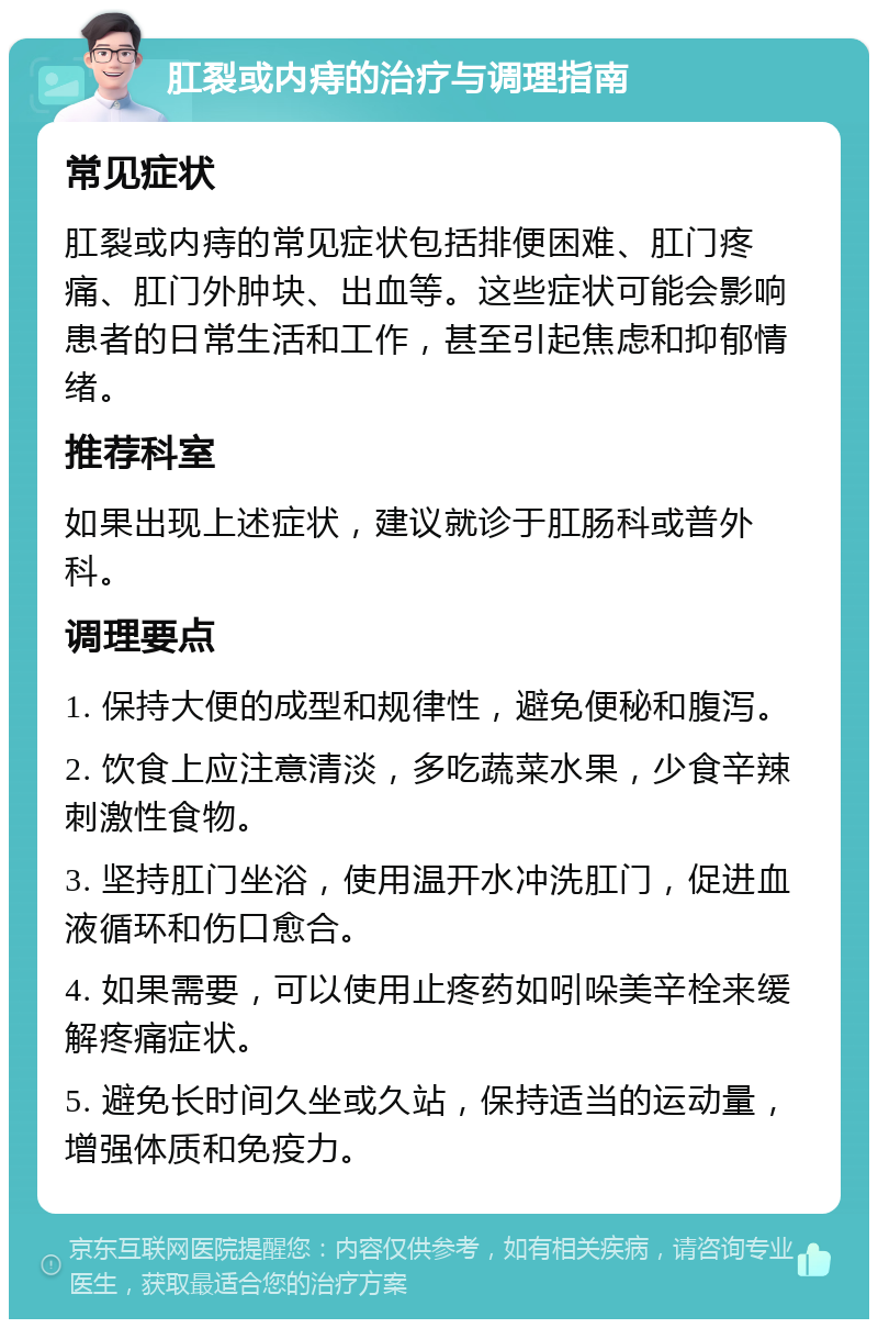 肛裂或内痔的治疗与调理指南 常见症状 肛裂或内痔的常见症状包括排便困难、肛门疼痛、肛门外肿块、出血等。这些症状可能会影响患者的日常生活和工作，甚至引起焦虑和抑郁情绪。 推荐科室 如果出现上述症状，建议就诊于肛肠科或普外科。 调理要点 1. 保持大便的成型和规律性，避免便秘和腹泻。 2. 饮食上应注意清淡，多吃蔬菜水果，少食辛辣刺激性食物。 3. 坚持肛门坐浴，使用温开水冲洗肛门，促进血液循环和伤口愈合。 4. 如果需要，可以使用止疼药如吲哚美辛栓来缓解疼痛症状。 5. 避免长时间久坐或久站，保持适当的运动量，增强体质和免疫力。