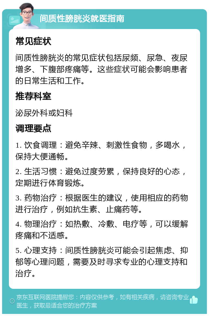 间质性膀胱炎就医指南 常见症状 间质性膀胱炎的常见症状包括尿频、尿急、夜尿增多、下腹部疼痛等。这些症状可能会影响患者的日常生活和工作。 推荐科室 泌尿外科或妇科 调理要点 1. 饮食调理：避免辛辣、刺激性食物，多喝水，保持大便通畅。 2. 生活习惯：避免过度劳累，保持良好的心态，定期进行体育锻炼。 3. 药物治疗：根据医生的建议，使用相应的药物进行治疗，例如抗生素、止痛药等。 4. 物理治疗：如热敷、冷敷、电疗等，可以缓解疼痛和不适感。 5. 心理支持：间质性膀胱炎可能会引起焦虑、抑郁等心理问题，需要及时寻求专业的心理支持和治疗。