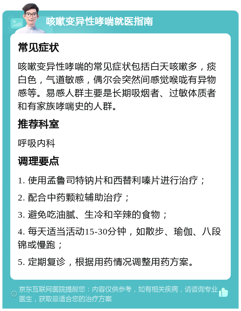 咳嗽变异性哮喘就医指南 常见症状 咳嗽变异性哮喘的常见症状包括白天咳嗽多，痰白色，气道敏感，偶尔会突然间感觉喉咙有异物感等。易感人群主要是长期吸烟者、过敏体质者和有家族哮喘史的人群。 推荐科室 呼吸内科 调理要点 1. 使用孟鲁司特钠片和西替利嗪片进行治疗； 2. 配合中药颗粒辅助治疗； 3. 避免吃油腻、生冷和辛辣的食物； 4. 每天适当活动15-30分钟，如散步、瑜伽、八段锦或慢跑； 5. 定期复诊，根据用药情况调整用药方案。