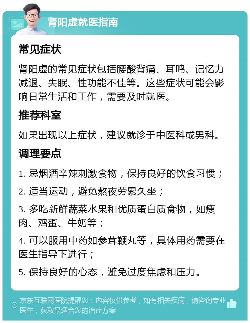 肾阳虚就医指南 常见症状 肾阳虚的常见症状包括腰酸背痛、耳鸣、记忆力减退、失眠、性功能不佳等。这些症状可能会影响日常生活和工作，需要及时就医。 推荐科室 如果出现以上症状，建议就诊于中医科或男科。 调理要点 1. 忌烟酒辛辣刺激食物，保持良好的饮食习惯； 2. 适当运动，避免熬夜劳累久坐； 3. 多吃新鲜蔬菜水果和优质蛋白质食物，如瘦肉、鸡蛋、牛奶等； 4. 可以服用中药如参茸鞭丸等，具体用药需要在医生指导下进行； 5. 保持良好的心态，避免过度焦虑和压力。