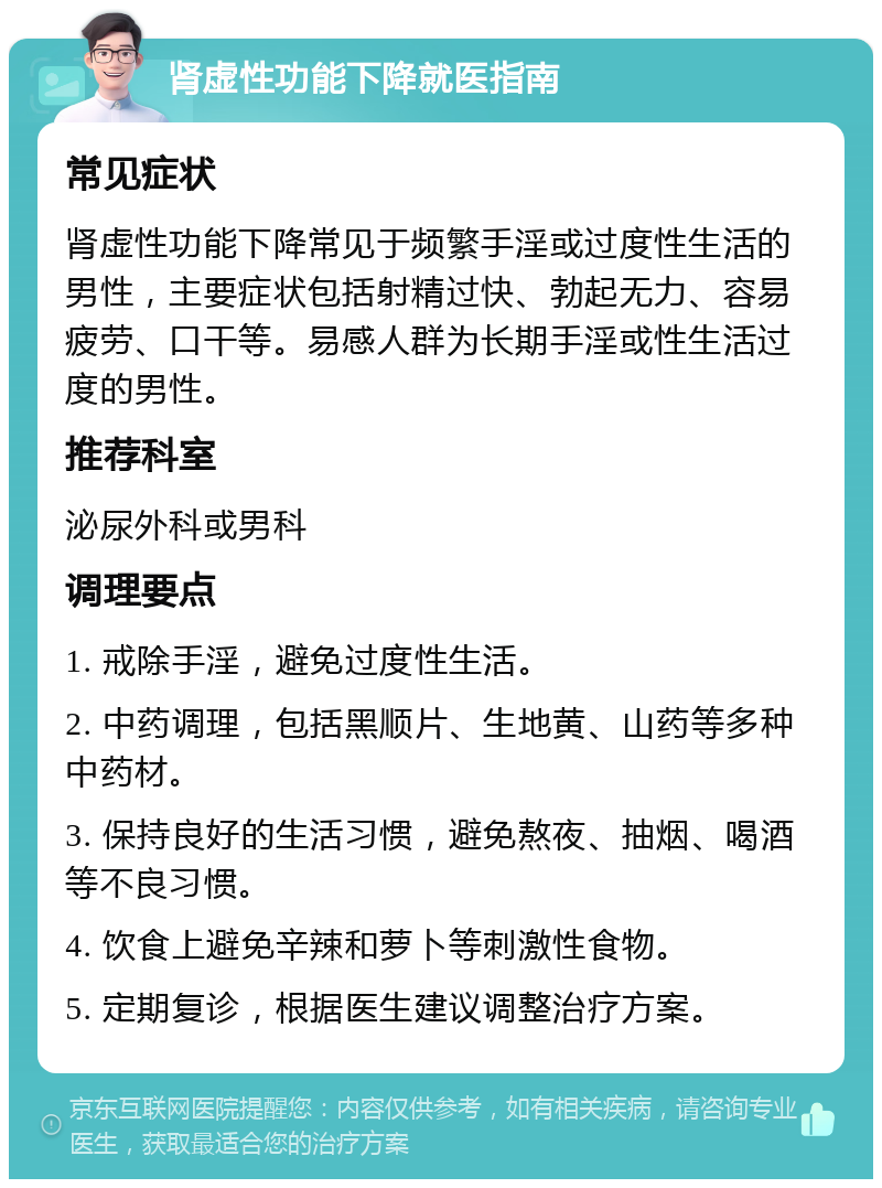 肾虚性功能下降就医指南 常见症状 肾虚性功能下降常见于频繁手淫或过度性生活的男性，主要症状包括射精过快、勃起无力、容易疲劳、口干等。易感人群为长期手淫或性生活过度的男性。 推荐科室 泌尿外科或男科 调理要点 1. 戒除手淫，避免过度性生活。 2. 中药调理，包括黑顺片、生地黄、山药等多种中药材。 3. 保持良好的生活习惯，避免熬夜、抽烟、喝酒等不良习惯。 4. 饮食上避免辛辣和萝卜等刺激性食物。 5. 定期复诊，根据医生建议调整治疗方案。