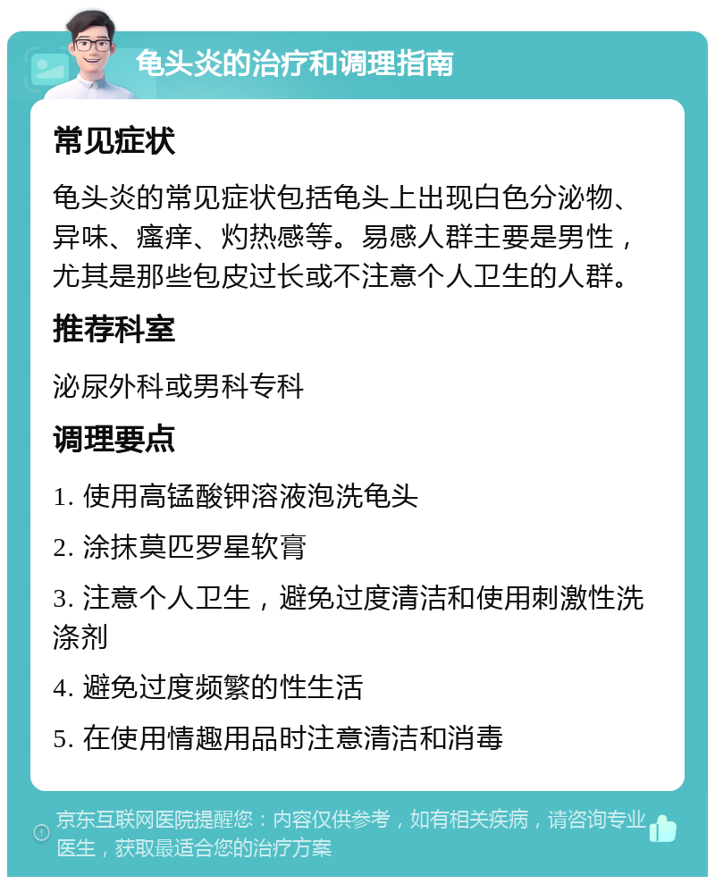 龟头炎的治疗和调理指南 常见症状 龟头炎的常见症状包括龟头上出现白色分泌物、异味、瘙痒、灼热感等。易感人群主要是男性，尤其是那些包皮过长或不注意个人卫生的人群。 推荐科室 泌尿外科或男科专科 调理要点 1. 使用高锰酸钾溶液泡洗龟头 2. 涂抹莫匹罗星软膏 3. 注意个人卫生，避免过度清洁和使用刺激性洗涤剂 4. 避免过度频繁的性生活 5. 在使用情趣用品时注意清洁和消毒