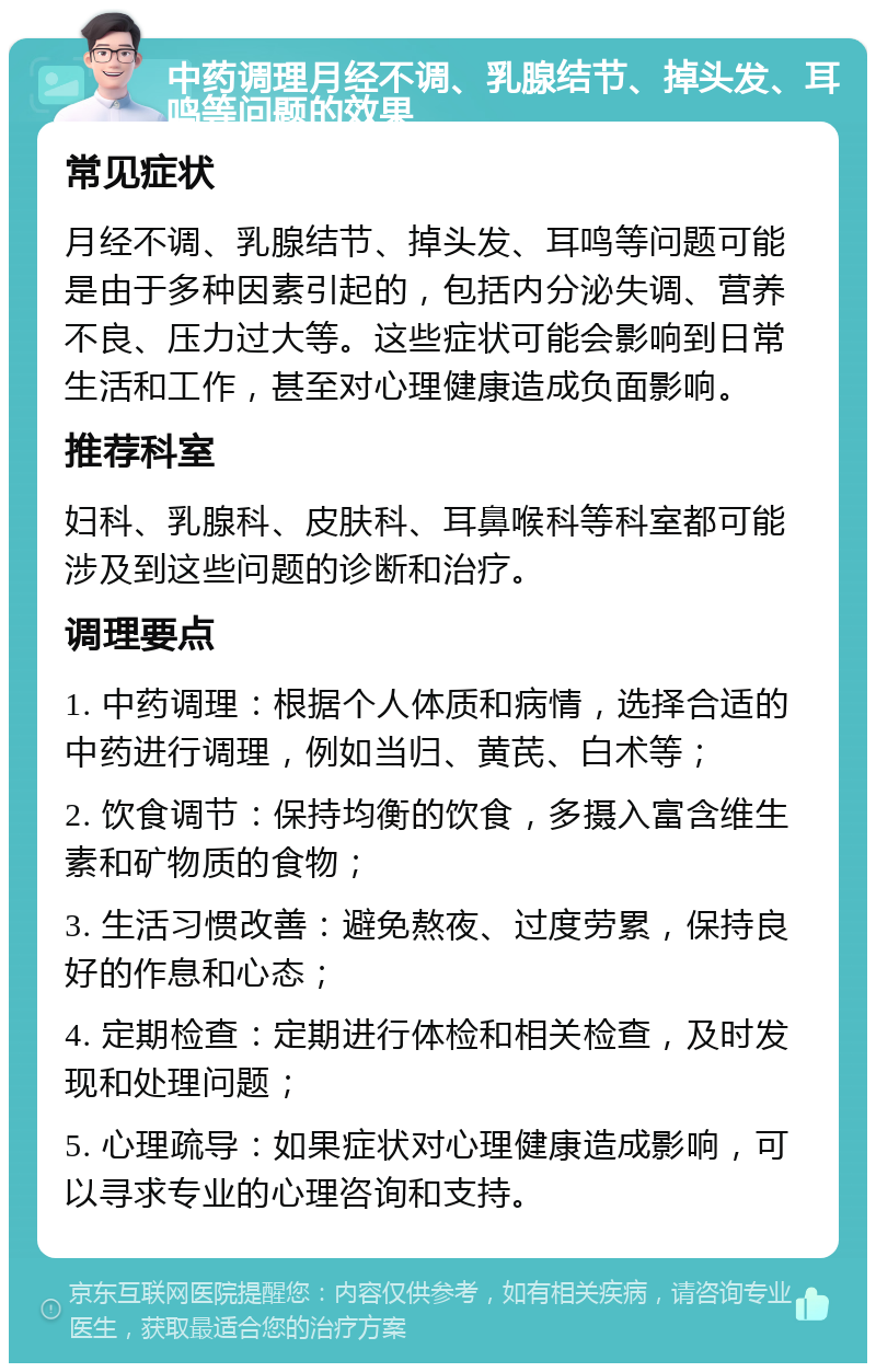 中药调理月经不调、乳腺结节、掉头发、耳鸣等问题的效果 常见症状 月经不调、乳腺结节、掉头发、耳鸣等问题可能是由于多种因素引起的，包括内分泌失调、营养不良、压力过大等。这些症状可能会影响到日常生活和工作，甚至对心理健康造成负面影响。 推荐科室 妇科、乳腺科、皮肤科、耳鼻喉科等科室都可能涉及到这些问题的诊断和治疗。 调理要点 1. 中药调理：根据个人体质和病情，选择合适的中药进行调理，例如当归、黄芪、白术等； 2. 饮食调节：保持均衡的饮食，多摄入富含维生素和矿物质的食物； 3. 生活习惯改善：避免熬夜、过度劳累，保持良好的作息和心态； 4. 定期检查：定期进行体检和相关检查，及时发现和处理问题； 5. 心理疏导：如果症状对心理健康造成影响，可以寻求专业的心理咨询和支持。