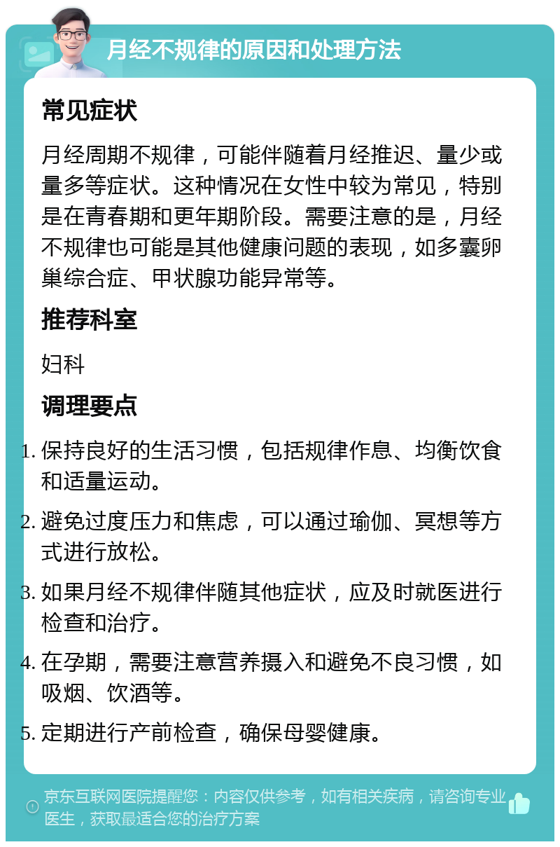 月经不规律的原因和处理方法 常见症状 月经周期不规律，可能伴随着月经推迟、量少或量多等症状。这种情况在女性中较为常见，特别是在青春期和更年期阶段。需要注意的是，月经不规律也可能是其他健康问题的表现，如多囊卵巢综合症、甲状腺功能异常等。 推荐科室 妇科 调理要点 保持良好的生活习惯，包括规律作息、均衡饮食和适量运动。 避免过度压力和焦虑，可以通过瑜伽、冥想等方式进行放松。 如果月经不规律伴随其他症状，应及时就医进行检查和治疗。 在孕期，需要注意营养摄入和避免不良习惯，如吸烟、饮酒等。 定期进行产前检查，确保母婴健康。