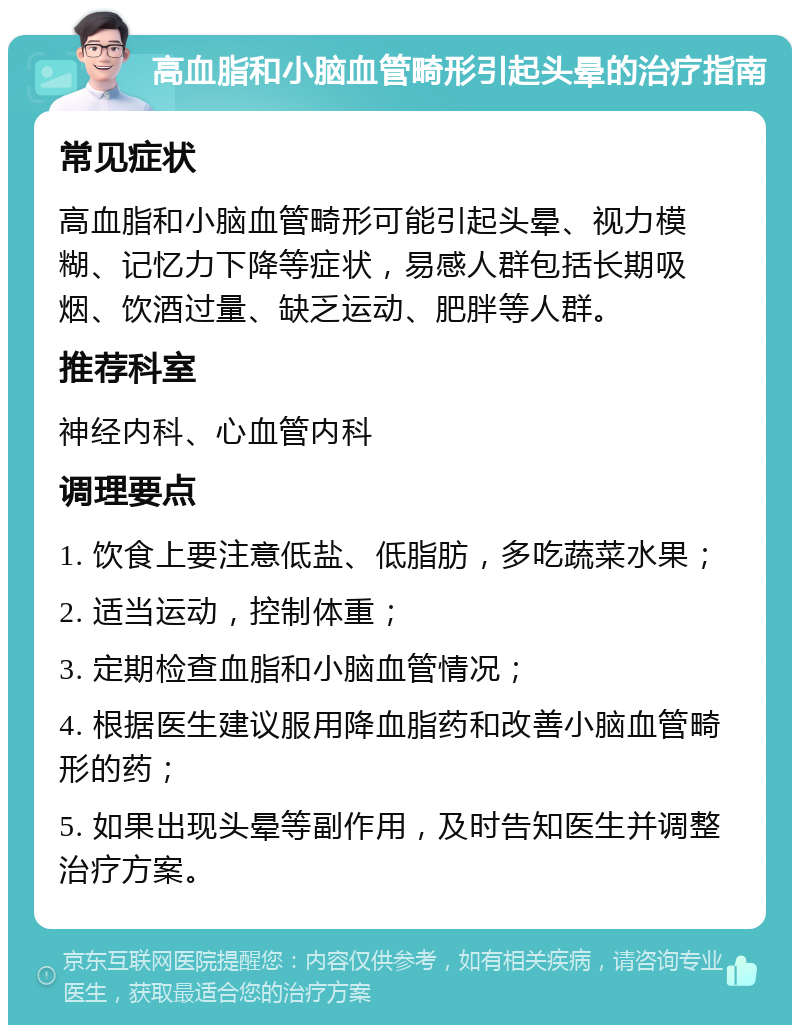 高血脂和小脑血管畸形引起头晕的治疗指南 常见症状 高血脂和小脑血管畸形可能引起头晕、视力模糊、记忆力下降等症状，易感人群包括长期吸烟、饮酒过量、缺乏运动、肥胖等人群。 推荐科室 神经内科、心血管内科 调理要点 1. 饮食上要注意低盐、低脂肪，多吃蔬菜水果； 2. 适当运动，控制体重； 3. 定期检查血脂和小脑血管情况； 4. 根据医生建议服用降血脂药和改善小脑血管畸形的药； 5. 如果出现头晕等副作用，及时告知医生并调整治疗方案。