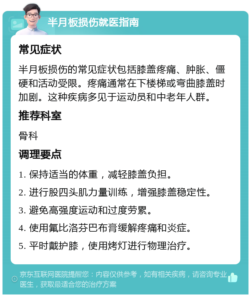 半月板损伤就医指南 常见症状 半月板损伤的常见症状包括膝盖疼痛、肿胀、僵硬和活动受限。疼痛通常在下楼梯或弯曲膝盖时加剧。这种疾病多见于运动员和中老年人群。 推荐科室 骨科 调理要点 1. 保持适当的体重，减轻膝盖负担。 2. 进行股四头肌力量训练，增强膝盖稳定性。 3. 避免高强度运动和过度劳累。 4. 使用氟比洛芬巴布膏缓解疼痛和炎症。 5. 平时戴护膝，使用烤灯进行物理治疗。