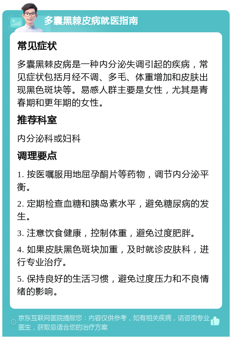 多囊黑棘皮病就医指南 常见症状 多囊黑棘皮病是一种内分泌失调引起的疾病，常见症状包括月经不调、多毛、体重增加和皮肤出现黑色斑块等。易感人群主要是女性，尤其是青春期和更年期的女性。 推荐科室 内分泌科或妇科 调理要点 1. 按医嘱服用地屈孕酮片等药物，调节内分泌平衡。 2. 定期检查血糖和胰岛素水平，避免糖尿病的发生。 3. 注意饮食健康，控制体重，避免过度肥胖。 4. 如果皮肤黑色斑块加重，及时就诊皮肤科，进行专业治疗。 5. 保持良好的生活习惯，避免过度压力和不良情绪的影响。