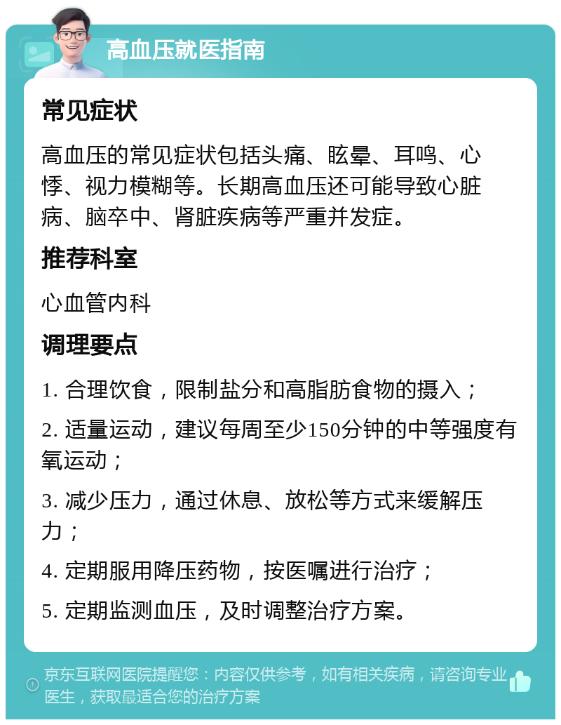 高血压就医指南 常见症状 高血压的常见症状包括头痛、眩晕、耳鸣、心悸、视力模糊等。长期高血压还可能导致心脏病、脑卒中、肾脏疾病等严重并发症。 推荐科室 心血管内科 调理要点 1. 合理饮食，限制盐分和高脂肪食物的摄入； 2. 适量运动，建议每周至少150分钟的中等强度有氧运动； 3. 减少压力，通过休息、放松等方式来缓解压力； 4. 定期服用降压药物，按医嘱进行治疗； 5. 定期监测血压，及时调整治疗方案。