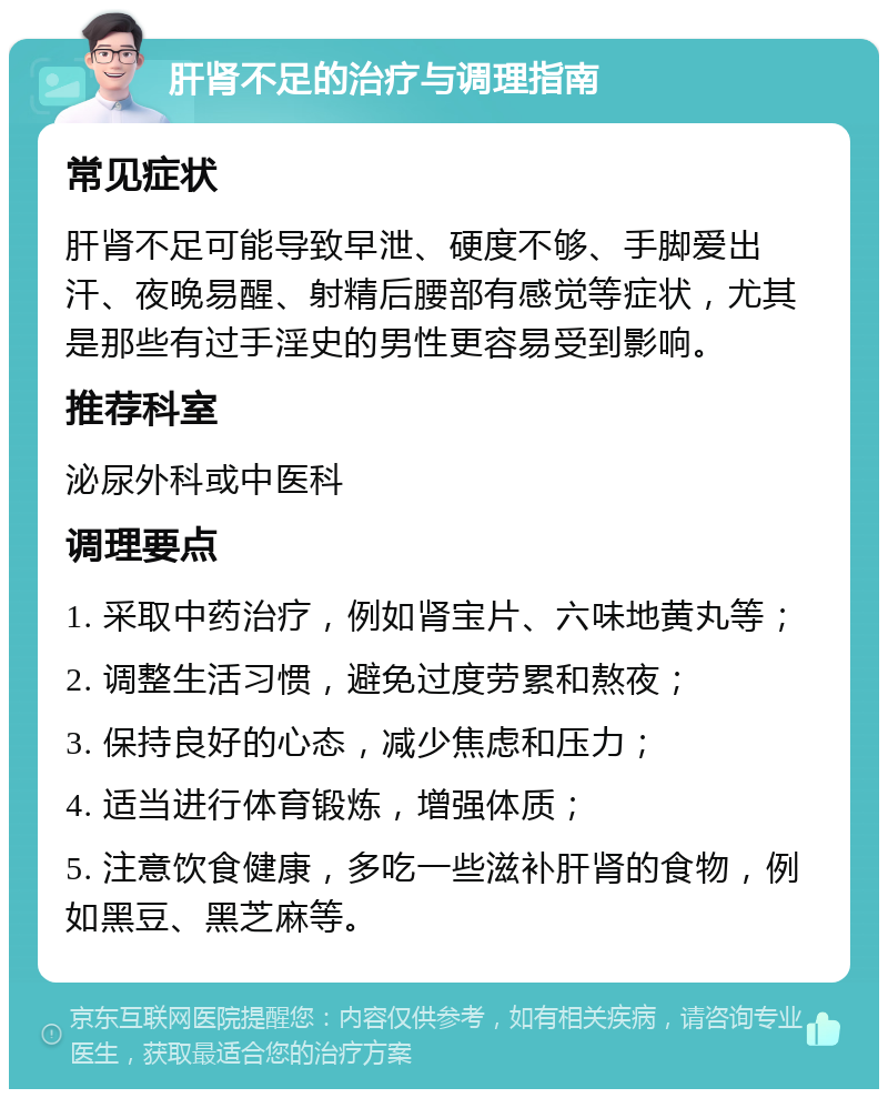 肝肾不足的治疗与调理指南 常见症状 肝肾不足可能导致早泄、硬度不够、手脚爱出汗、夜晚易醒、射精后腰部有感觉等症状，尤其是那些有过手淫史的男性更容易受到影响。 推荐科室 泌尿外科或中医科 调理要点 1. 采取中药治疗，例如肾宝片、六味地黄丸等； 2. 调整生活习惯，避免过度劳累和熬夜； 3. 保持良好的心态，减少焦虑和压力； 4. 适当进行体育锻炼，增强体质； 5. 注意饮食健康，多吃一些滋补肝肾的食物，例如黑豆、黑芝麻等。