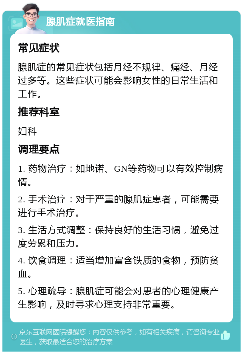 腺肌症就医指南 常见症状 腺肌症的常见症状包括月经不规律、痛经、月经过多等。这些症状可能会影响女性的日常生活和工作。 推荐科室 妇科 调理要点 1. 药物治疗：如地诺、GN等药物可以有效控制病情。 2. 手术治疗：对于严重的腺肌症患者，可能需要进行手术治疗。 3. 生活方式调整：保持良好的生活习惯，避免过度劳累和压力。 4. 饮食调理：适当增加富含铁质的食物，预防贫血。 5. 心理疏导：腺肌症可能会对患者的心理健康产生影响，及时寻求心理支持非常重要。