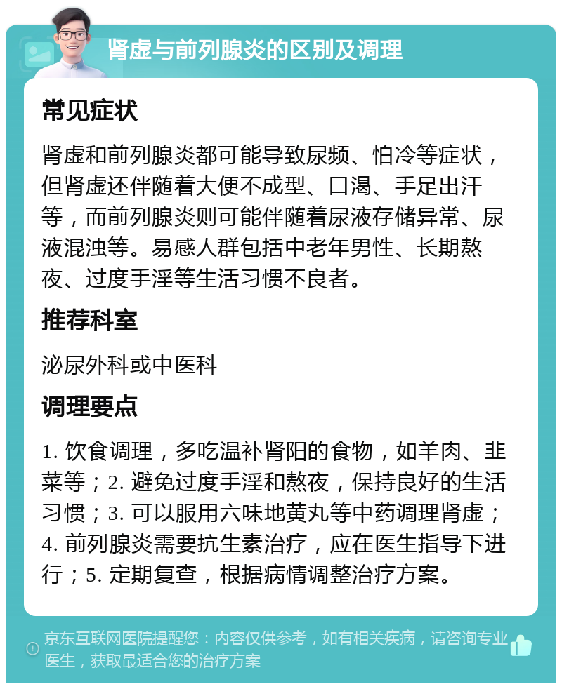 肾虚与前列腺炎的区别及调理 常见症状 肾虚和前列腺炎都可能导致尿频、怕冷等症状，但肾虚还伴随着大便不成型、口渴、手足出汗等，而前列腺炎则可能伴随着尿液存储异常、尿液混浊等。易感人群包括中老年男性、长期熬夜、过度手淫等生活习惯不良者。 推荐科室 泌尿外科或中医科 调理要点 1. 饮食调理，多吃温补肾阳的食物，如羊肉、韭菜等；2. 避免过度手淫和熬夜，保持良好的生活习惯；3. 可以服用六味地黄丸等中药调理肾虚；4. 前列腺炎需要抗生素治疗，应在医生指导下进行；5. 定期复查，根据病情调整治疗方案。