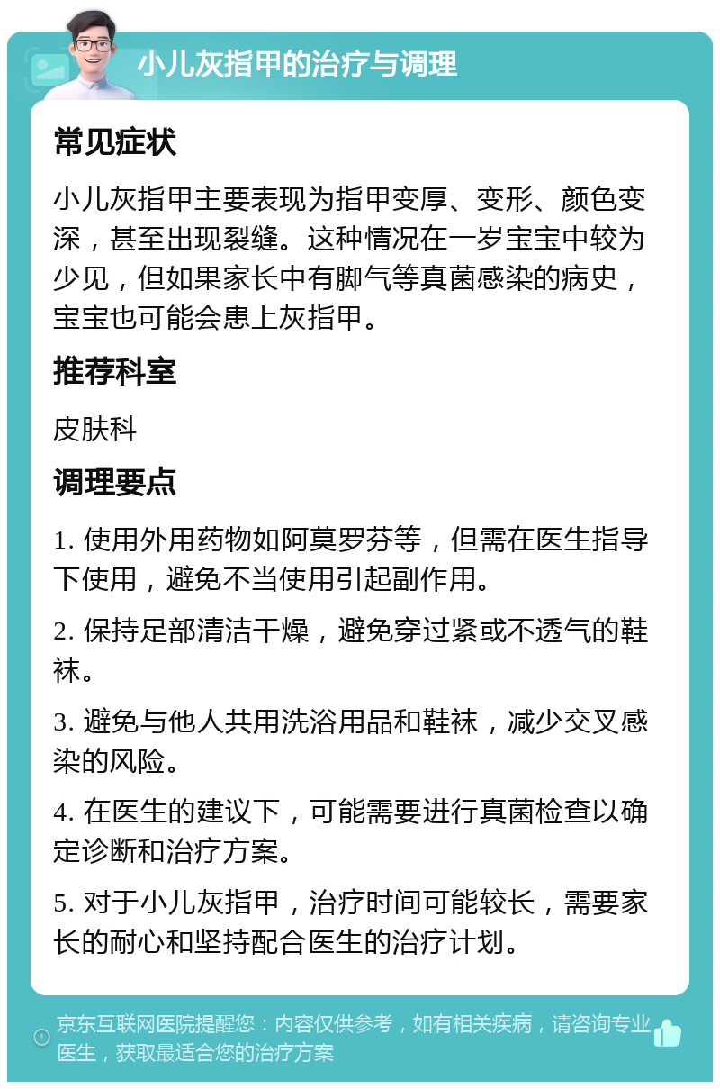 小儿灰指甲的治疗与调理 常见症状 小儿灰指甲主要表现为指甲变厚、变形、颜色变深，甚至出现裂缝。这种情况在一岁宝宝中较为少见，但如果家长中有脚气等真菌感染的病史，宝宝也可能会患上灰指甲。 推荐科室 皮肤科 调理要点 1. 使用外用药物如阿莫罗芬等，但需在医生指导下使用，避免不当使用引起副作用。 2. 保持足部清洁干燥，避免穿过紧或不透气的鞋袜。 3. 避免与他人共用洗浴用品和鞋袜，减少交叉感染的风险。 4. 在医生的建议下，可能需要进行真菌检查以确定诊断和治疗方案。 5. 对于小儿灰指甲，治疗时间可能较长，需要家长的耐心和坚持配合医生的治疗计划。