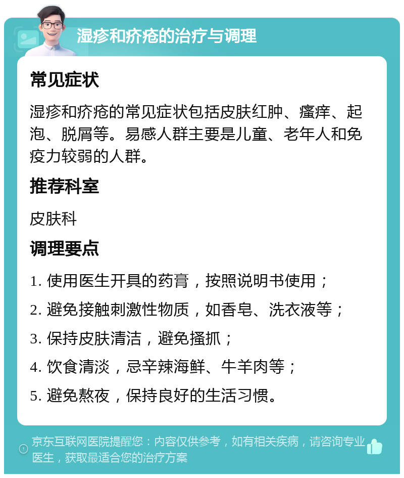 湿疹和疥疮的治疗与调理 常见症状 湿疹和疥疮的常见症状包括皮肤红肿、瘙痒、起泡、脱屑等。易感人群主要是儿童、老年人和免疫力较弱的人群。 推荐科室 皮肤科 调理要点 1. 使用医生开具的药膏，按照说明书使用； 2. 避免接触刺激性物质，如香皂、洗衣液等； 3. 保持皮肤清洁，避免搔抓； 4. 饮食清淡，忌辛辣海鲜、牛羊肉等； 5. 避免熬夜，保持良好的生活习惯。