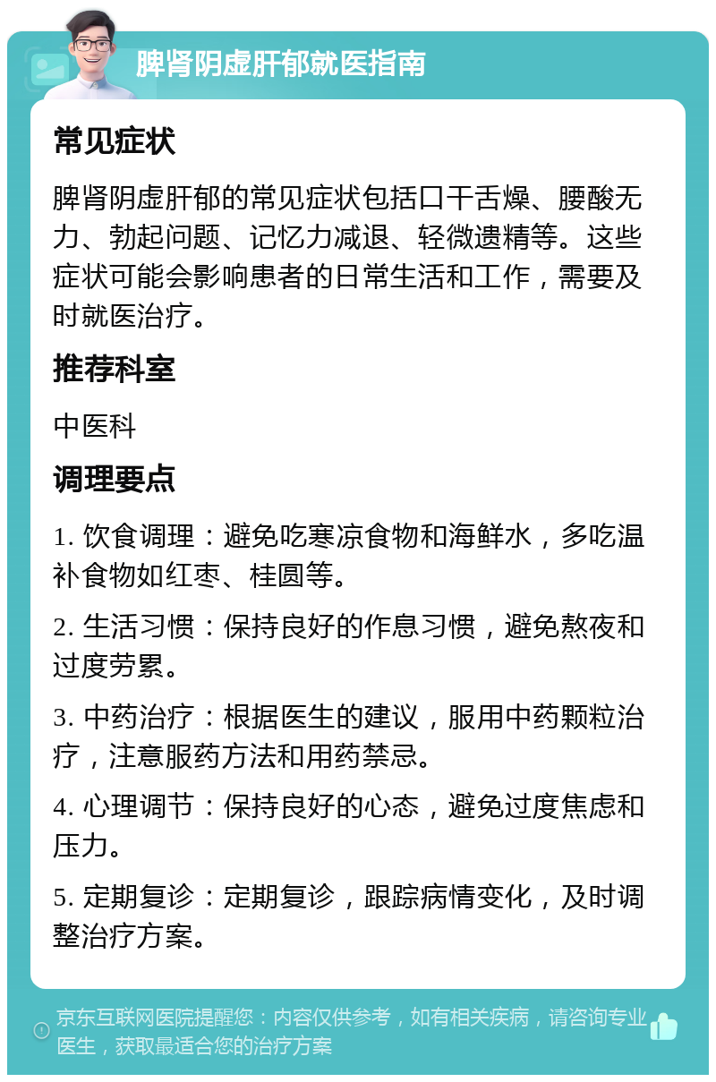 脾肾阴虚肝郁就医指南 常见症状 脾肾阴虚肝郁的常见症状包括口干舌燥、腰酸无力、勃起问题、记忆力减退、轻微遗精等。这些症状可能会影响患者的日常生活和工作，需要及时就医治疗。 推荐科室 中医科 调理要点 1. 饮食调理：避免吃寒凉食物和海鲜水，多吃温补食物如红枣、桂圆等。 2. 生活习惯：保持良好的作息习惯，避免熬夜和过度劳累。 3. 中药治疗：根据医生的建议，服用中药颗粒治疗，注意服药方法和用药禁忌。 4. 心理调节：保持良好的心态，避免过度焦虑和压力。 5. 定期复诊：定期复诊，跟踪病情变化，及时调整治疗方案。