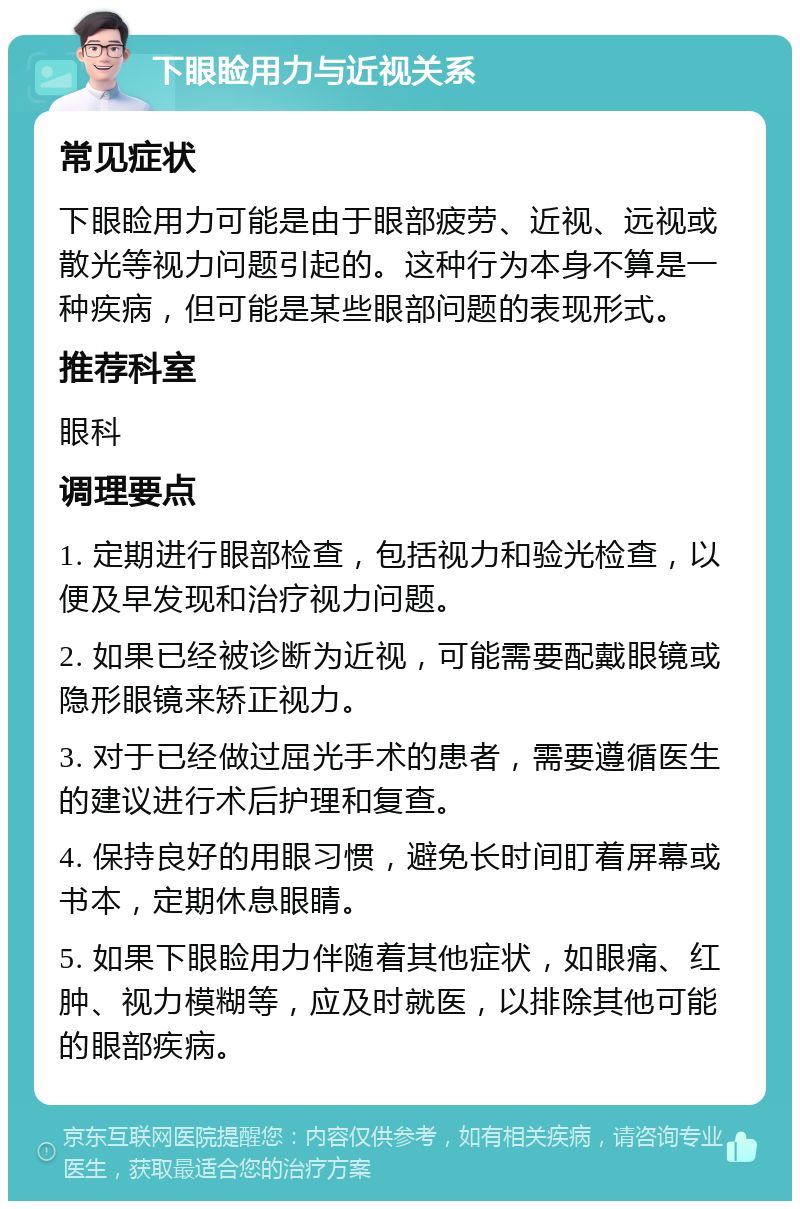 下眼睑用力与近视关系 常见症状 下眼睑用力可能是由于眼部疲劳、近视、远视或散光等视力问题引起的。这种行为本身不算是一种疾病，但可能是某些眼部问题的表现形式。 推荐科室 眼科 调理要点 1. 定期进行眼部检查，包括视力和验光检查，以便及早发现和治疗视力问题。 2. 如果已经被诊断为近视，可能需要配戴眼镜或隐形眼镜来矫正视力。 3. 对于已经做过屈光手术的患者，需要遵循医生的建议进行术后护理和复查。 4. 保持良好的用眼习惯，避免长时间盯着屏幕或书本，定期休息眼睛。 5. 如果下眼睑用力伴随着其他症状，如眼痛、红肿、视力模糊等，应及时就医，以排除其他可能的眼部疾病。