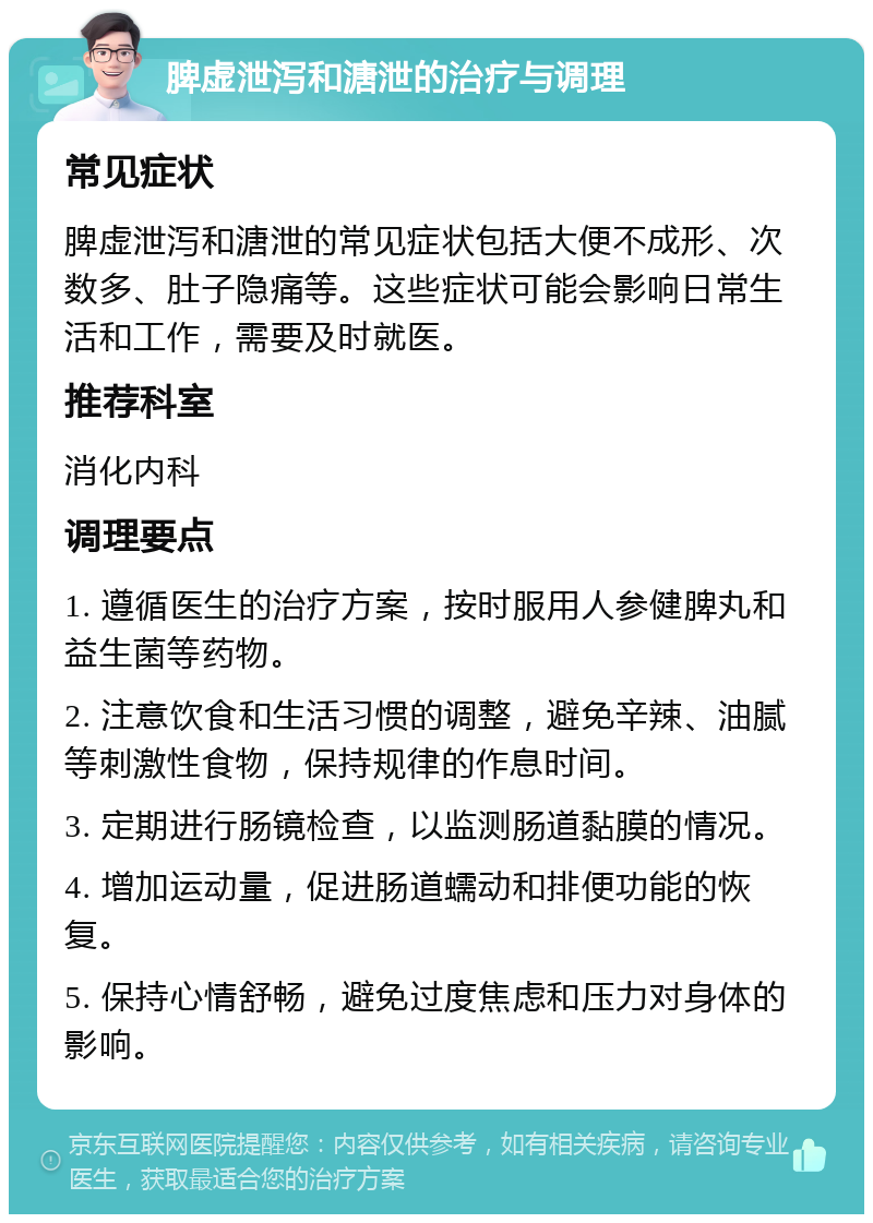 脾虚泄泻和溏泄的治疗与调理 常见症状 脾虚泄泻和溏泄的常见症状包括大便不成形、次数多、肚子隐痛等。这些症状可能会影响日常生活和工作，需要及时就医。 推荐科室 消化内科 调理要点 1. 遵循医生的治疗方案，按时服用人参健脾丸和益生菌等药物。 2. 注意饮食和生活习惯的调整，避免辛辣、油腻等刺激性食物，保持规律的作息时间。 3. 定期进行肠镜检查，以监测肠道黏膜的情况。 4. 增加运动量，促进肠道蠕动和排便功能的恢复。 5. 保持心情舒畅，避免过度焦虑和压力对身体的影响。