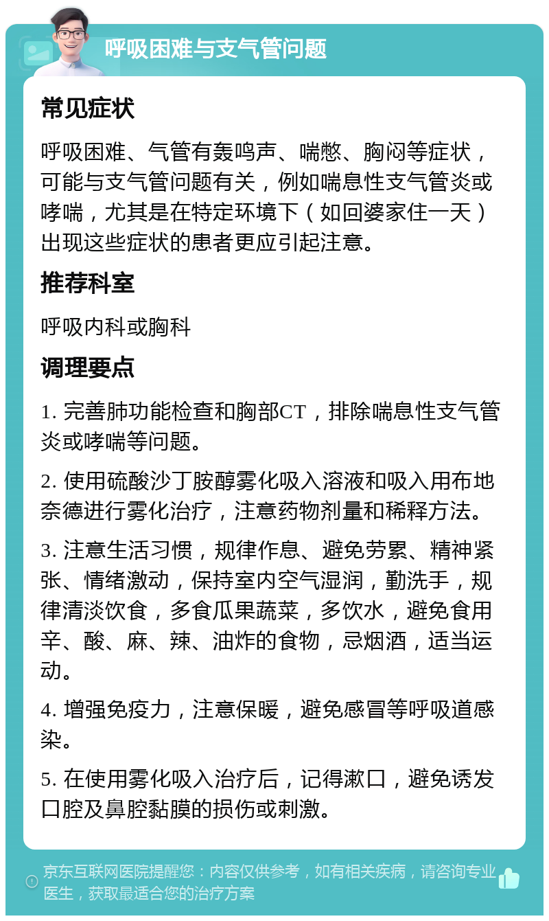 呼吸困难与支气管问题 常见症状 呼吸困难、气管有轰鸣声、喘憋、胸闷等症状，可能与支气管问题有关，例如喘息性支气管炎或哮喘，尤其是在特定环境下（如回婆家住一天）出现这些症状的患者更应引起注意。 推荐科室 呼吸内科或胸科 调理要点 1. 完善肺功能检查和胸部CT，排除喘息性支气管炎或哮喘等问题。 2. 使用硫酸沙丁胺醇雾化吸入溶液和吸入用布地奈德进行雾化治疗，注意药物剂量和稀释方法。 3. 注意生活习惯，规律作息、避免劳累、精神紧张、情绪激动，保持室内空气湿润，勤洗手，规律清淡饮食，多食瓜果蔬菜，多饮水，避免食用辛、酸、麻、辣、油炸的食物，忌烟酒，适当运动。 4. 增强免疫力，注意保暖，避免感冒等呼吸道感染。 5. 在使用雾化吸入治疗后，记得漱口，避免诱发口腔及鼻腔黏膜的损伤或刺激。