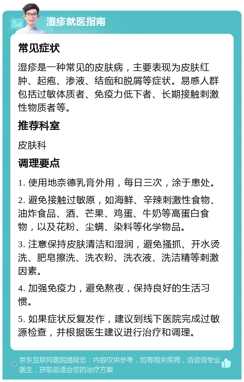 湿疹就医指南 常见症状 湿疹是一种常见的皮肤病，主要表现为皮肤红肿、起疱、渗液、结痂和脱屑等症状。易感人群包括过敏体质者、免疫力低下者、长期接触刺激性物质者等。 推荐科室 皮肤科 调理要点 1. 使用地奈德乳膏外用，每日三次，涂于患处。 2. 避免接触过敏原，如海鲜、辛辣刺激性食物、油炸食品、酒、芒果、鸡蛋、牛奶等高蛋白食物，以及花粉、尘螨、染料等化学物品。 3. 注意保持皮肤清洁和湿润，避免搔抓、开水烫洗、肥皂擦洗、洗衣粉、洗衣液、洗洁精等刺激因素。 4. 加强免疫力，避免熬夜，保持良好的生活习惯。 5. 如果症状反复发作，建议到线下医院完成过敏源检查，并根据医生建议进行治疗和调理。