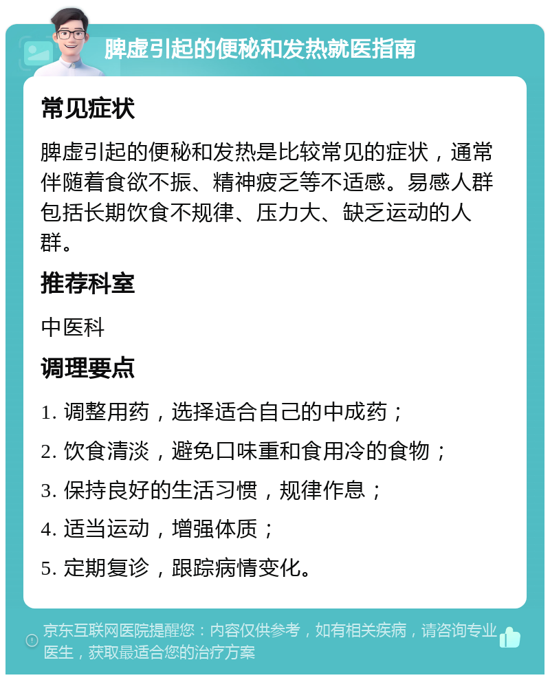 脾虚引起的便秘和发热就医指南 常见症状 脾虚引起的便秘和发热是比较常见的症状，通常伴随着食欲不振、精神疲乏等不适感。易感人群包括长期饮食不规律、压力大、缺乏运动的人群。 推荐科室 中医科 调理要点 1. 调整用药，选择适合自己的中成药； 2. 饮食清淡，避免口味重和食用冷的食物； 3. 保持良好的生活习惯，规律作息； 4. 适当运动，增强体质； 5. 定期复诊，跟踪病情变化。