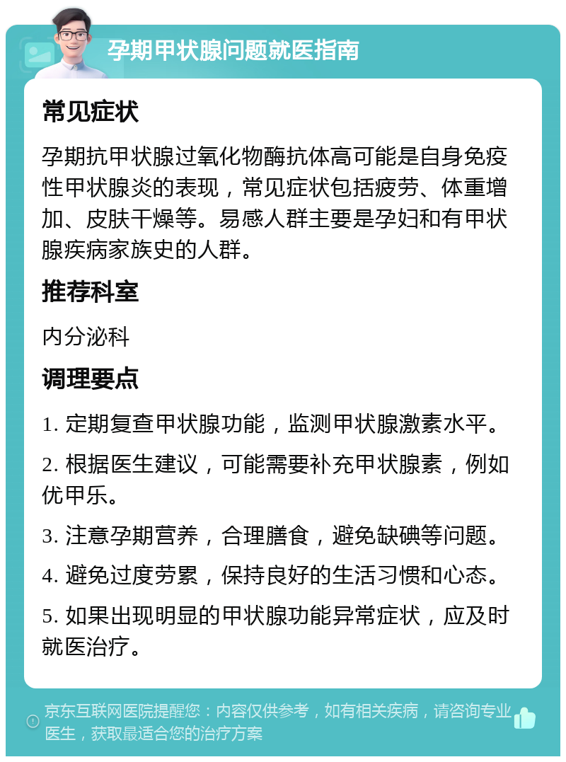 孕期甲状腺问题就医指南 常见症状 孕期抗甲状腺过氧化物酶抗体高可能是自身免疫性甲状腺炎的表现，常见症状包括疲劳、体重增加、皮肤干燥等。易感人群主要是孕妇和有甲状腺疾病家族史的人群。 推荐科室 内分泌科 调理要点 1. 定期复查甲状腺功能，监测甲状腺激素水平。 2. 根据医生建议，可能需要补充甲状腺素，例如优甲乐。 3. 注意孕期营养，合理膳食，避免缺碘等问题。 4. 避免过度劳累，保持良好的生活习惯和心态。 5. 如果出现明显的甲状腺功能异常症状，应及时就医治疗。