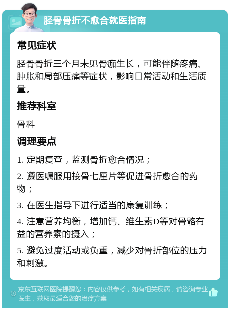 胫骨骨折不愈合就医指南 常见症状 胫骨骨折三个月未见骨痂生长，可能伴随疼痛、肿胀和局部压痛等症状，影响日常活动和生活质量。 推荐科室 骨科 调理要点 1. 定期复查，监测骨折愈合情况； 2. 遵医嘱服用接骨七厘片等促进骨折愈合的药物； 3. 在医生指导下进行适当的康复训练； 4. 注意营养均衡，增加钙、维生素D等对骨骼有益的营养素的摄入； 5. 避免过度活动或负重，减少对骨折部位的压力和刺激。