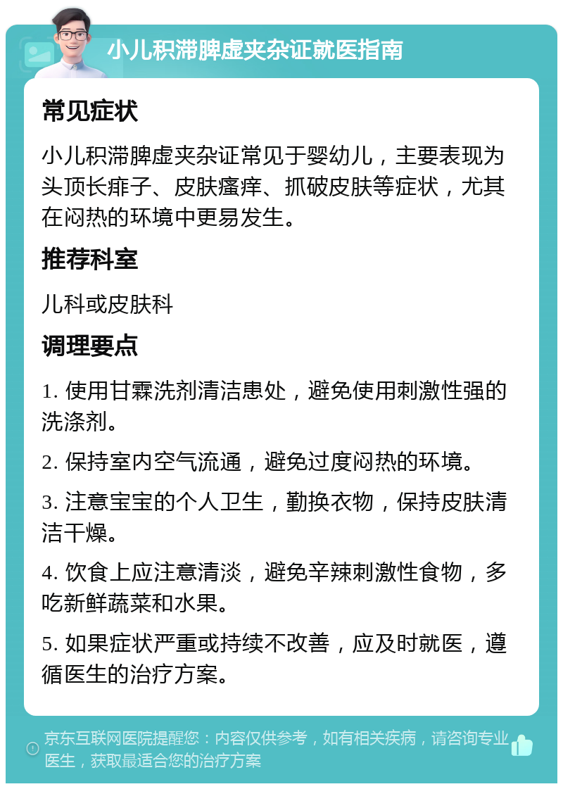 小儿积滞脾虚夹杂证就医指南 常见症状 小儿积滞脾虚夹杂证常见于婴幼儿，主要表现为头顶长痱子、皮肤瘙痒、抓破皮肤等症状，尤其在闷热的环境中更易发生。 推荐科室 儿科或皮肤科 调理要点 1. 使用甘霖洗剂清洁患处，避免使用刺激性强的洗涤剂。 2. 保持室内空气流通，避免过度闷热的环境。 3. 注意宝宝的个人卫生，勤换衣物，保持皮肤清洁干燥。 4. 饮食上应注意清淡，避免辛辣刺激性食物，多吃新鲜蔬菜和水果。 5. 如果症状严重或持续不改善，应及时就医，遵循医生的治疗方案。