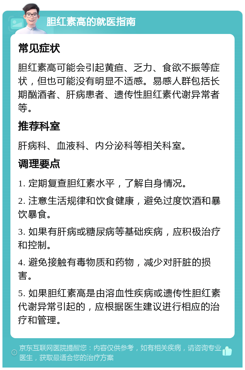 胆红素高的就医指南 常见症状 胆红素高可能会引起黄疸、乏力、食欲不振等症状，但也可能没有明显不适感。易感人群包括长期酗酒者、肝病患者、遗传性胆红素代谢异常者等。 推荐科室 肝病科、血液科、内分泌科等相关科室。 调理要点 1. 定期复查胆红素水平，了解自身情况。 2. 注意生活规律和饮食健康，避免过度饮酒和暴饮暴食。 3. 如果有肝病或糖尿病等基础疾病，应积极治疗和控制。 4. 避免接触有毒物质和药物，减少对肝脏的损害。 5. 如果胆红素高是由溶血性疾病或遗传性胆红素代谢异常引起的，应根据医生建议进行相应的治疗和管理。