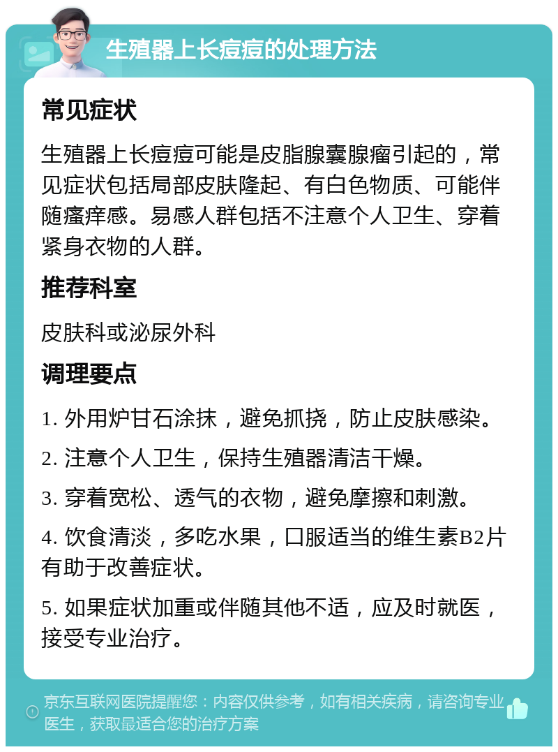 生殖器上长痘痘的处理方法 常见症状 生殖器上长痘痘可能是皮脂腺囊腺瘤引起的，常见症状包括局部皮肤隆起、有白色物质、可能伴随瘙痒感。易感人群包括不注意个人卫生、穿着紧身衣物的人群。 推荐科室 皮肤科或泌尿外科 调理要点 1. 外用炉甘石涂抹，避免抓挠，防止皮肤感染。 2. 注意个人卫生，保持生殖器清洁干燥。 3. 穿着宽松、透气的衣物，避免摩擦和刺激。 4. 饮食清淡，多吃水果，口服适当的维生素B2片有助于改善症状。 5. 如果症状加重或伴随其他不适，应及时就医，接受专业治疗。