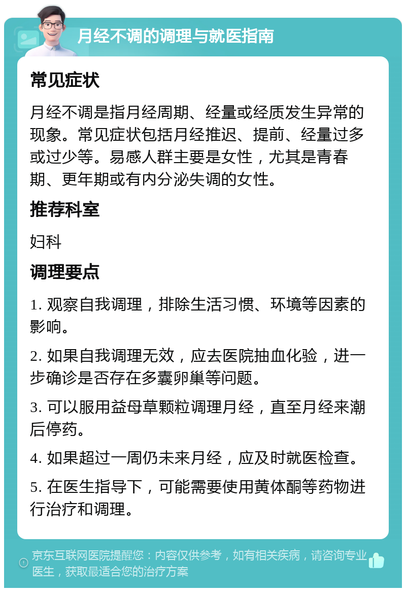 月经不调的调理与就医指南 常见症状 月经不调是指月经周期、经量或经质发生异常的现象。常见症状包括月经推迟、提前、经量过多或过少等。易感人群主要是女性，尤其是青春期、更年期或有内分泌失调的女性。 推荐科室 妇科 调理要点 1. 观察自我调理，排除生活习惯、环境等因素的影响。 2. 如果自我调理无效，应去医院抽血化验，进一步确诊是否存在多囊卵巢等问题。 3. 可以服用益母草颗粒调理月经，直至月经来潮后停药。 4. 如果超过一周仍未来月经，应及时就医检查。 5. 在医生指导下，可能需要使用黄体酮等药物进行治疗和调理。