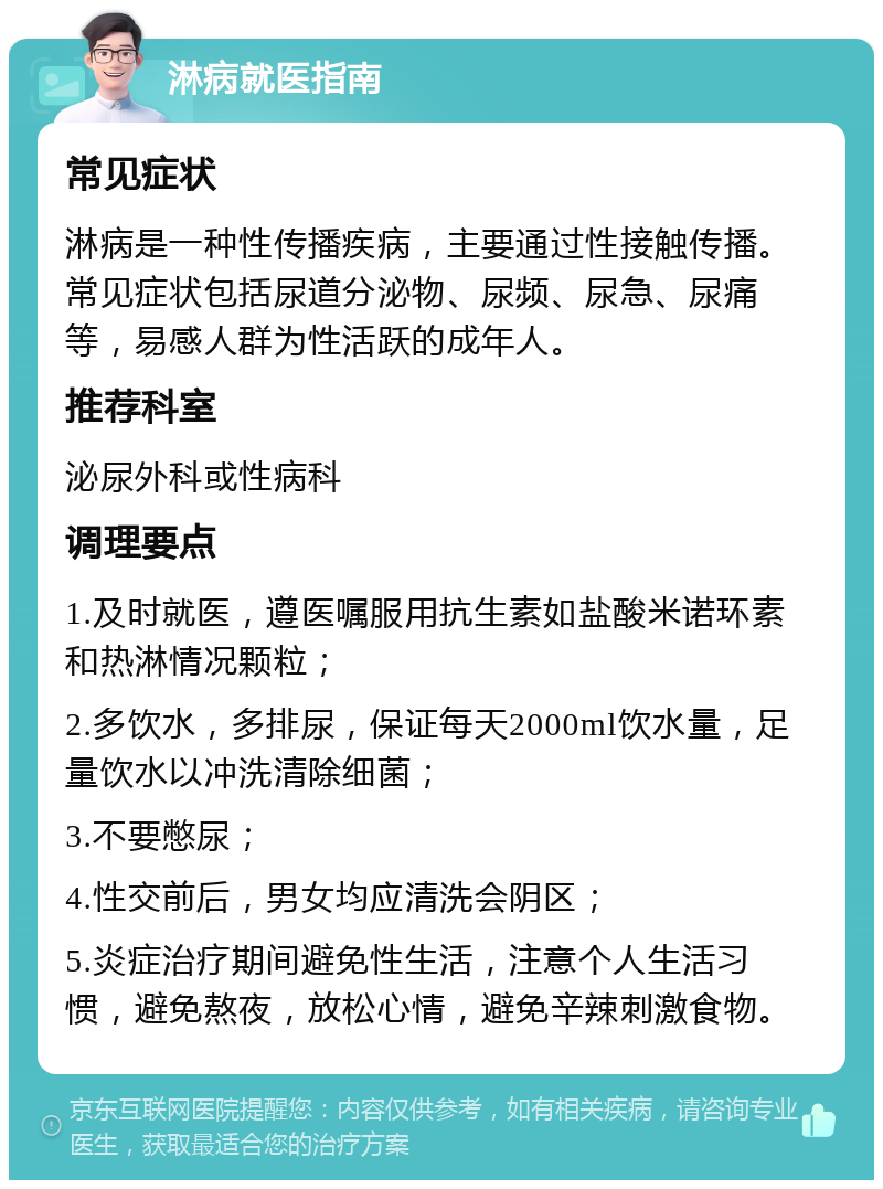 淋病就医指南 常见症状 淋病是一种性传播疾病，主要通过性接触传播。常见症状包括尿道分泌物、尿频、尿急、尿痛等，易感人群为性活跃的成年人。 推荐科室 泌尿外科或性病科 调理要点 1.及时就医，遵医嘱服用抗生素如盐酸米诺环素和热淋情况颗粒； 2.多饮水，多排尿，保证每天2000ml饮水量，足量饮水以冲洗清除细菌； 3.不要憋尿； 4.性交前后，男女均应清洗会阴区； 5.炎症治疗期间避免性生活，注意个人生活习惯，避免熬夜，放松心情，避免辛辣刺激食物。