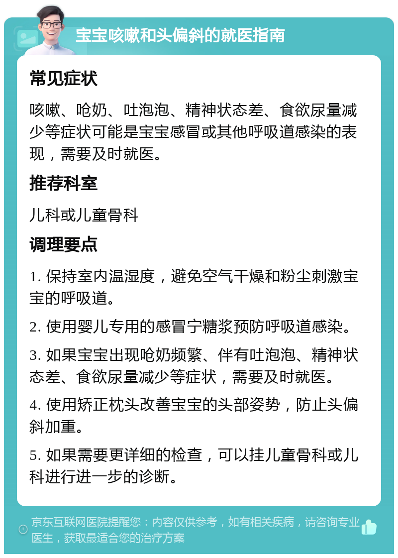 宝宝咳嗽和头偏斜的就医指南 常见症状 咳嗽、呛奶、吐泡泡、精神状态差、食欲尿量减少等症状可能是宝宝感冒或其他呼吸道感染的表现，需要及时就医。 推荐科室 儿科或儿童骨科 调理要点 1. 保持室内温湿度，避免空气干燥和粉尘刺激宝宝的呼吸道。 2. 使用婴儿专用的感冒宁糖浆预防呼吸道感染。 3. 如果宝宝出现呛奶频繁、伴有吐泡泡、精神状态差、食欲尿量减少等症状，需要及时就医。 4. 使用矫正枕头改善宝宝的头部姿势，防止头偏斜加重。 5. 如果需要更详细的检查，可以挂儿童骨科或儿科进行进一步的诊断。