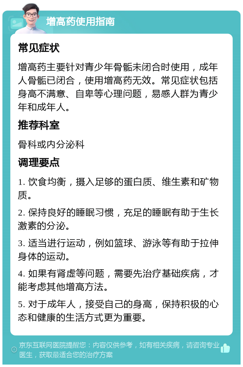 增高药使用指南 常见症状 增高药主要针对青少年骨骺未闭合时使用，成年人骨骺已闭合，使用增高药无效。常见症状包括身高不满意、自卑等心理问题，易感人群为青少年和成年人。 推荐科室 骨科或内分泌科 调理要点 1. 饮食均衡，摄入足够的蛋白质、维生素和矿物质。 2. 保持良好的睡眠习惯，充足的睡眠有助于生长激素的分泌。 3. 适当进行运动，例如篮球、游泳等有助于拉伸身体的运动。 4. 如果有肾虚等问题，需要先治疗基础疾病，才能考虑其他增高方法。 5. 对于成年人，接受自己的身高，保持积极的心态和健康的生活方式更为重要。